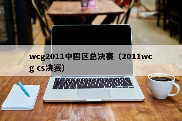 wcg2011中国区总决赛（2011wcg cs决赛）